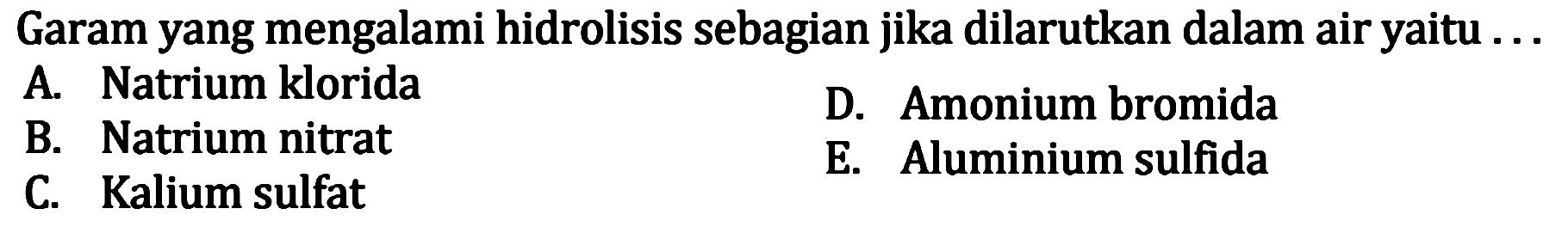 Garam yang mengalami hidrolisis sebagian jika dilarutkan dalam air yaitu... 
A. Natrium klorida D. Amonium bromida B. Natrium nitrat E. Aluminium sulfida C. Kalium sulfat