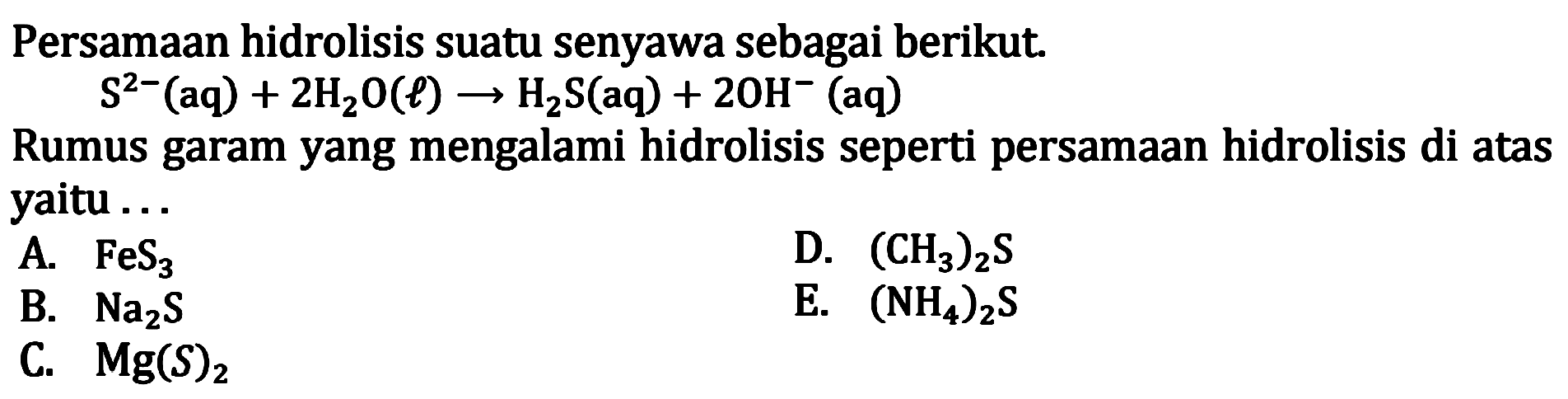 Persamaan hidrolisis suatu senyawa sebagai berikut. S^2-(aq) + 2H2O(l) -> H2S(aq) + 20H^-(aq) 
Rumus garam yang mengalami hidrolisis seperti persamaan hidrolisis di atas yaitu ...
A. FeS3 
D. (CH3)2S 
B. Na2S 
E. (NH4)2S 
C. Mg(S)2