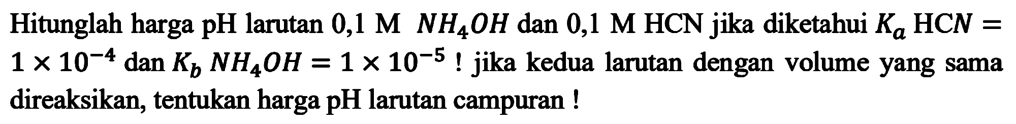 Hitunglah harga pH larutan 0,1 M NH4OH dan 0,1 M HCN jika diketahui Ka HCN = 1 x 10^(-4) dan Kb NH4OH = 1 x 10^(-5) ! jika kedua larutan dengan volume yang sama direaksikan, tentukan harga pH larutan campuran !