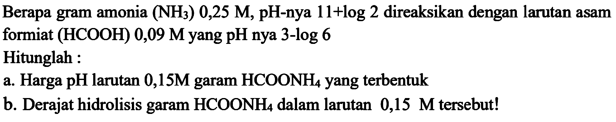 Berapa gram amonia (NH3) 0,25 M, pH-nya 11+log2 direaksikan dengan larutan asam formiat (HCOOH) 0,09 M yang pH-nya 3-log6 
Hitunglah : 
a. Harga pH larutan 0,15M garam HCOONH4 yang terbentuk 
b. Derajat hidrolisis garam HCOONH4 dalam larutan 0,15 M tersebut!