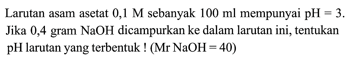 Larutan asam asetat  0,1 M sebanyak  100 ml mempunyai pH=3 . Jika 0,4 gram NaOH dicampurkan ke dalam larutan ini, tentukan pH larutan yang terbentuk  !(Mr NaOH=40)