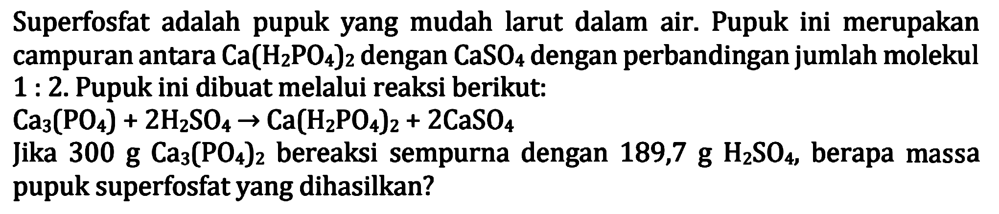 Superfosfat adalah pupuk yang mudah larut dalam air. Pupuk ini merupakan campuran antara  Ca(H2 PO4)2  dengan  CaSO4  dengan perbandingan jumlah molekul  1: 2 . Pupuk ini dibuat melalui reaksi berikut:
 Ca3(PO4)+2 H2 SO4 -> Ca(H2 PO4)2+2 CaSO4 
Jika  300 g Ca3(PO4)2  bereaksi sempurna dengan  189,7 g H2 SO4 , berapa massa pupuk superfosfat yang dihasilkan?