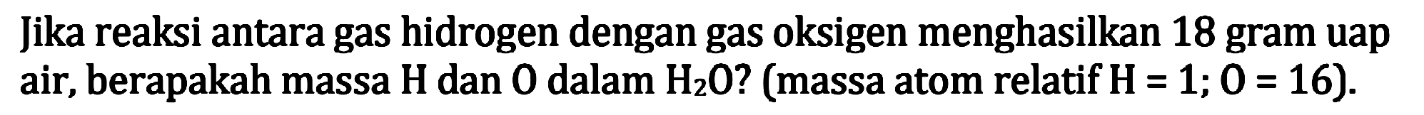Jika reaksi antara gas hidrogen dengan gas oksigen menghasilkan 18 gram uap air, berapakah massa  H  dan 0 dalam  H_(2) O  ? (massa atom relatif  H=1 ; 0=16  ).