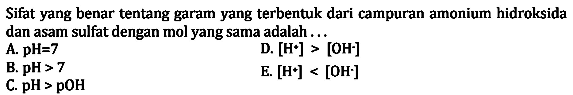 Sifat yang benar tentang garam yang terbentuk dari campuran amonium hidroksida dan asam sulfat dengan mol yang sama adalah ...
A.  pH=7 
D.  [H^+] > [OH^-] 
B.  pH>7 
E.  [H^+] < [OH] 
C.  pH>pOH 