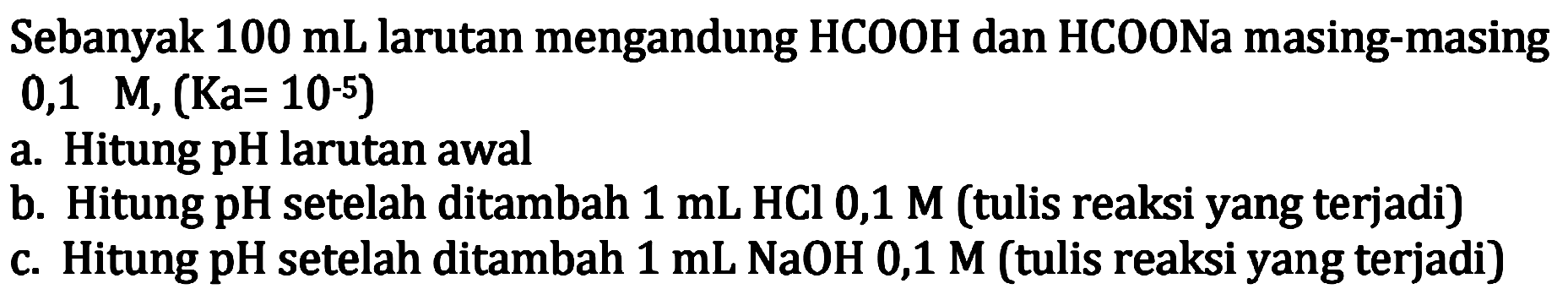 Sebanyak  100 mL larutan mengandung HCOOH dan HCOONa masing-masing
 0,1 M,(Ka=10^-5) 
a. Hitung pH larutan awal
b. Hitung pH setelah ditambah  1 mL HCl 0,1 M (tulis reaksi yang terjadi)
c. Hitung pH setelah ditambah  1 mL NaOH 0,1 M (tulis reaksi yang terjadi)