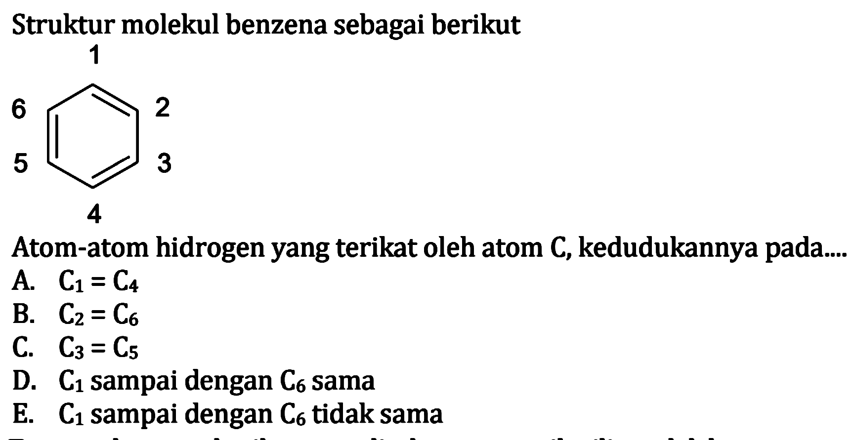 Struktur molekul benzena sebagai berikut 1 2 3 4 5 6 Atom-atom hidrogen yang terikat oleh atom C, kedudukannya pada....
A. C1=C4 B. C2=C6 C. C3=C5 D. C1 sampai dengan C6 sama E. C1 sampai dengan C6 tidak sama