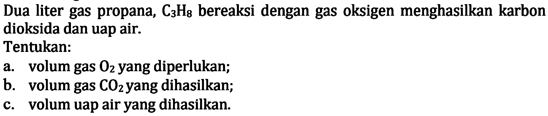 Dua liter gas propana,  C3 H8  bereaksi dengan gas oksigen menghasilkan karbon dioksida dan uap air.
Tentukan:
a. volum gas  O2  yang diperlukan;
b. volum gas  CO2  yang dihasilkan;
c. volum uap air yang dihasilkan.