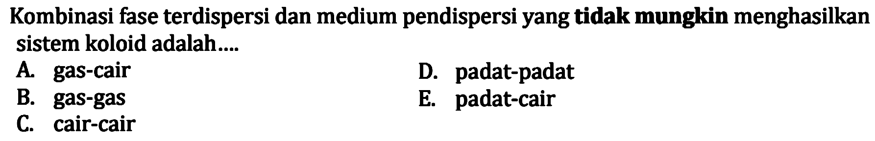 Kombinasi fase terdispersi dan medium pendispersi yang tidak mungkin menghasilkan sistem koloid adalah....
A. gas-cair
D. padat-padat
B. gas-gas
E. padat-cair
C. cair-cair