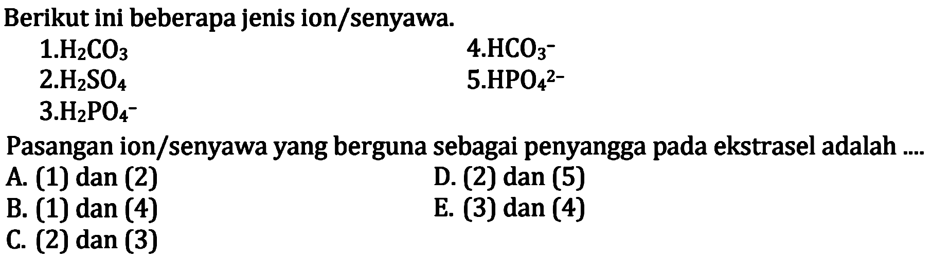 Berikut ini beberapa jenis ion/senyawa.
 1 . H_(2) CO_(3)  4 . HCO_(3)^(-)  2 . H_(2) SO_(4)  5 . HPO_(4)^(2-) 
3.  H_(2) PO_(4)^(-)- 
Pasangan ion/senyawa yang berguna sebagai penyangga pada ekstrasel adalah ....
A. (1) dan (2)
D. (2) dan (5)
B. (1) dan (4)
E. (3) dan (4)
C. (2) dan (3)