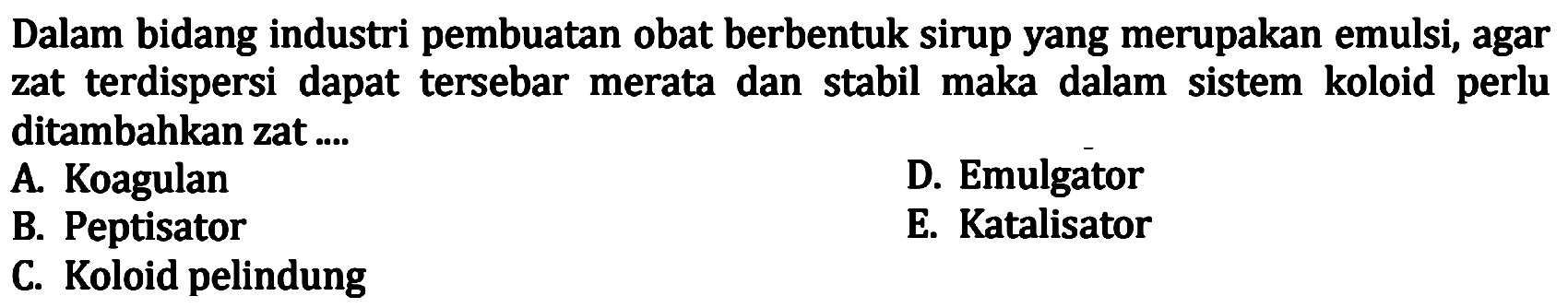 Dalam bidang industri pembuatan obat berbentuk sirup yang merupakan emulsi, agar zat terdispersi dapat tersebar merata dan stabil maka dalam sistem koloid perlu ditambahkan zat....
A. Koagulan
D. Emulgator
B. Peptisator
E. Katalisator
C. Koloid pelindung