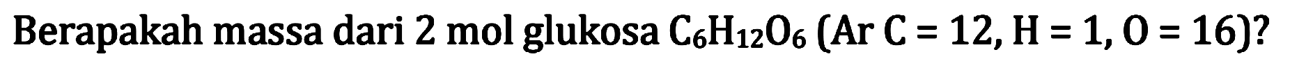 Berapakah massa dari 2 mol glukosa  C6 H12 O6(Ar C=12, H=1,0=16) ?