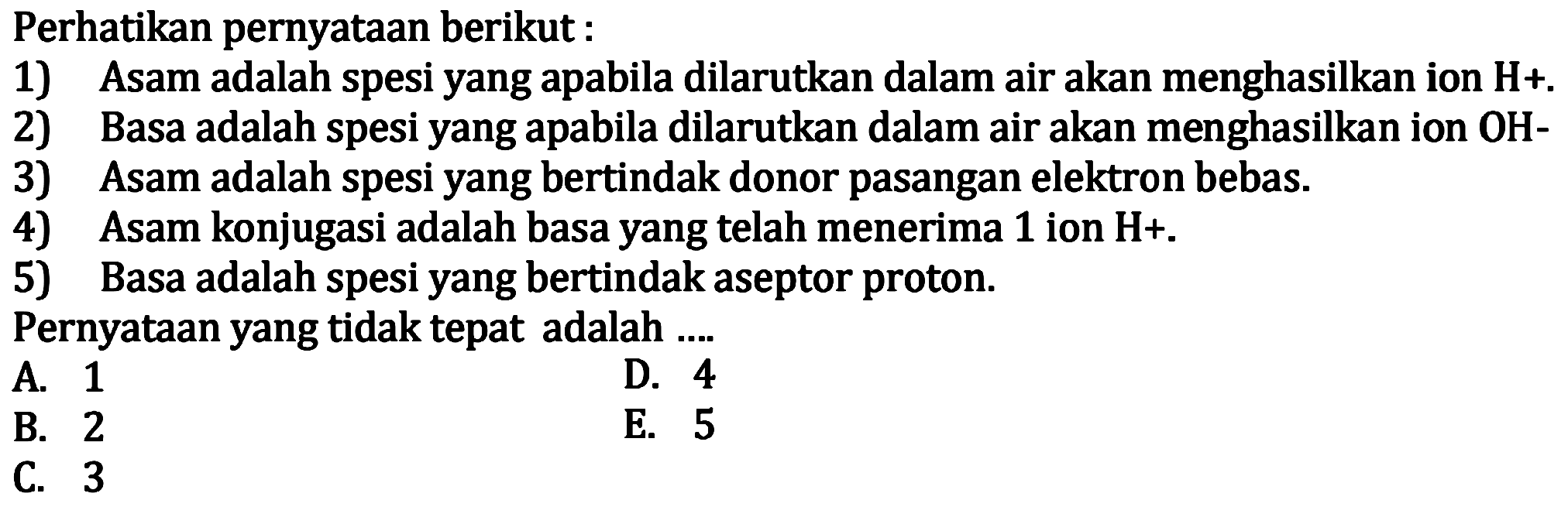 Perhatikan pernyataan berikut :
1) Asam adalah spesi yang apabila dilarutkan dalam air akan menghasilkan ion H+ .
2) Basa adalah spesi yang apabila dilarutkan dalam air akan menghasilkan ion OH-
3) Asam adalah spesi yang bertindak donor pasangan elektron bebas.
4) Asam konjugasi adalah basa yang telah menerima 1 ion H+ .
5) Basa adalah spesi yang bertindak aseptor proton.
Pernyataan yang tidak tepat adalah ....
A. 1
D. 4
B. 2
E. 5
C. 3