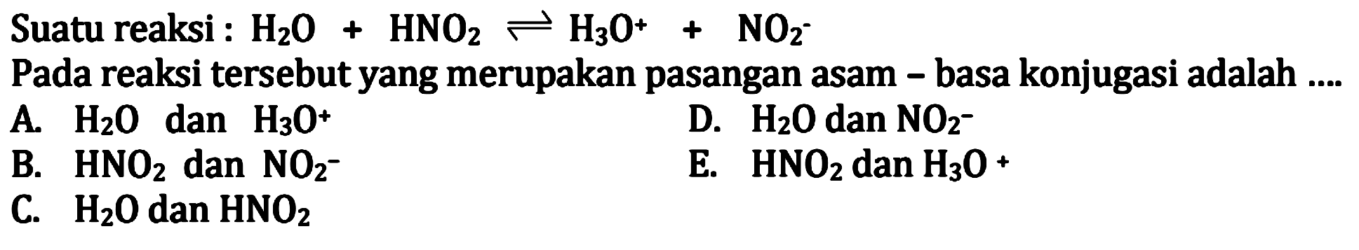 Suatu reaksi : H2 O+HNO2 leftharpoons H3 O^++NO2^-
Pada reaksi tersebut yang merupakan pasangan asam - basa konjugasi adalah ....
 l  A.  H2 O   dan  H3 O^+   D.  H2 O   dan  NO2^-   B.  HNO2   dan  NO2^-   E.  HNO2   dan  H3 O^+   C.  H2 O   dan  HNO2  