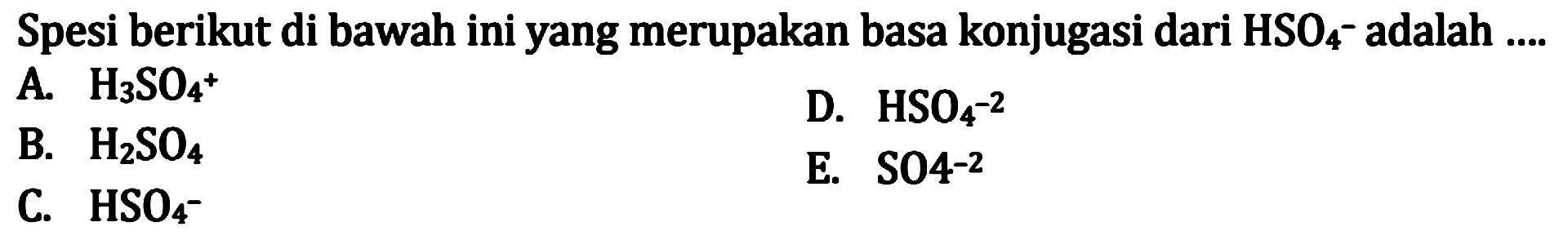 Spesi berikut di bawah ini yang merupakan basa konjugasi dari  HSO4^- adalah  ... 
A.  H3 SO4^(+) 
D.  HSO4^(-2) 
B.  H2 SO4 
E.  SO 4^(-2) 
C.  HSO4^- 