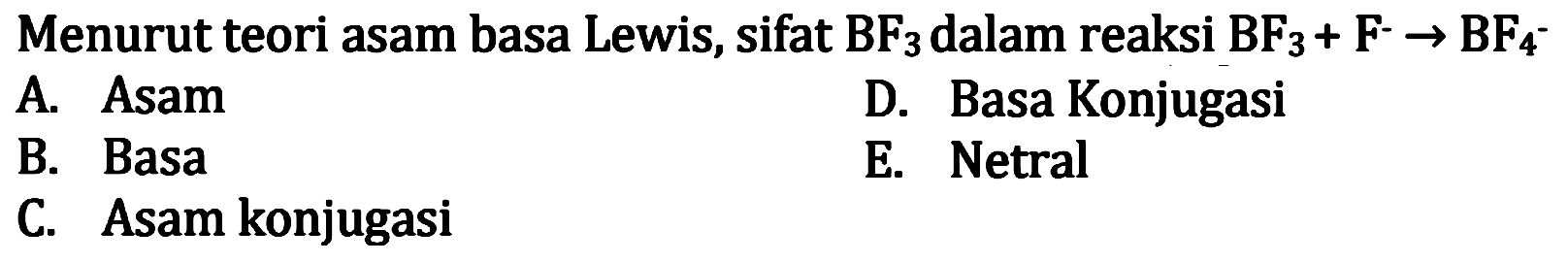 Menurut teori asam basa Lewis, sifat  BF3  dalam reaksi  BF3+F^- -> BF4^- 
A. Asam
D. Basa Konjugasi
B. Basa
E. Netral
C. Asam konjugasi