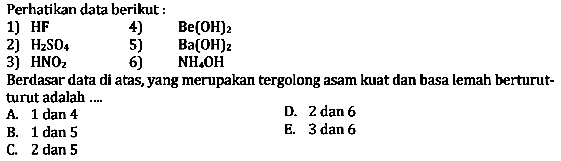 Perhatikan data berikut:
1)  HF   4)   Be(OH)2 
2)  H2 SO4   5)   Ba(OH)2 
3)  HNO2  6)  NH4 OH 
Berdasar data di atas, yang merupakan tergolong asam kuat dan basa lemah berturutturut adalah ....
D. 2 dan 6
A. 1 dan 4
E. 3 dan 6
B. 1 dan 5
C. 2 dan 5