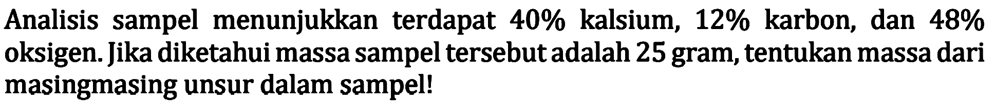 Analisis sampel menunjukkan terdapat  40 %  kalsium,  12 %  karbon, dan  48 %  oksigen. Jika diketahui massa sampel tersebut adalah 25 gram, tentukan massa dari masingmasing unsur dalam sampel!