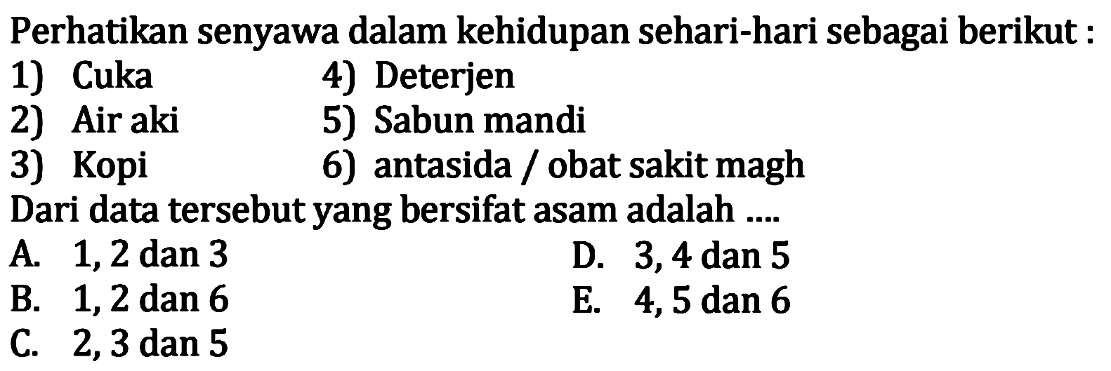 Perhatikan senyawa dalam kehidupan sehari-hari sebagai berikut :
1) Cuka    4) Deterjen
2) Air aki    5) Sabun mandi
3) Kopi
6) antasida / obat sakit magh
Dari data tersebut yang bersifat asam adalah ....
A. 1,2 dan 3
D. 3,4 dan 5
B. 1,2 dan 6
E. 4,5 dan 6