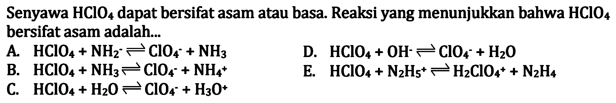 Senyawa  HClO4  dapat bersifat asam atau basa. Reaksi yang menunjukkan bahwa  HClO4  bersifat asam adalah...
A.  HClO4+NH2^- <--> ClO4^-+NH3 
D.  HClO4+OH^- <--> ClO4^-+H2 O 
B.  HClO4+NH3 <--> ClO4^-+NH4^(+) 
E.  HClO4+N2 H5^(+) <--> H2 ClO4^(+)+N2 H4 