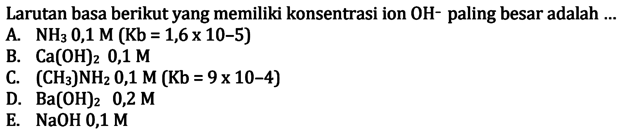Larutan basa berikut yang memiliki konsentrasi ion  OH^- paling besar adalah  ... 
A.  NH3 0,1 M(Kb=1,6 x 10-5) 
B.  Ca(OH)2, 0,1 M 
C.  (CH3) NH2 0,1 M(Kb=9 x 10-4) 
D.  Ba(OH)2  0,2 M 
E.  NaOH 0,1 M 