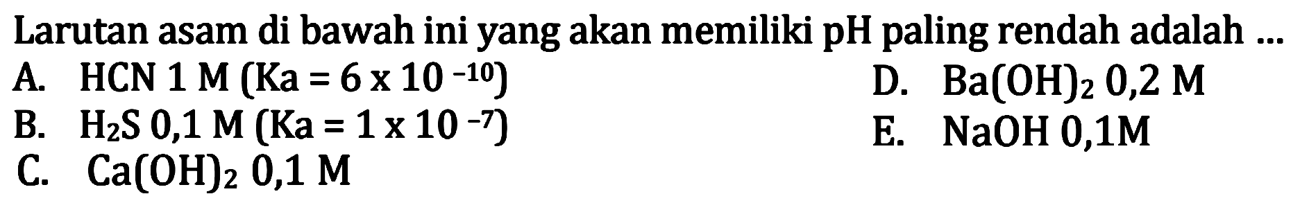 Larutan asam di bawah ini yang akan memiliki pH paling rendah adalah ...
A. HCN  1 M(Ka=6 x 10^(-10)) 
D.  Ba(OH)2 0,2 M 
B.  H2 S 0,1 M(Ka=1 x 10^(-7)) 
E.  NaOH 0,1 M 
C.  Ca(OH)2, 0,1 M 