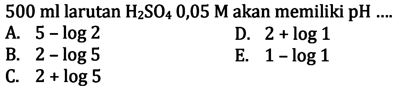  500 ml  larutan  H2 SO4 0,05 M  akan memiliki pH ....
A.  5-log 2 
D.  2+log 1 
B.  2-log 5 
E.  1-log 1 