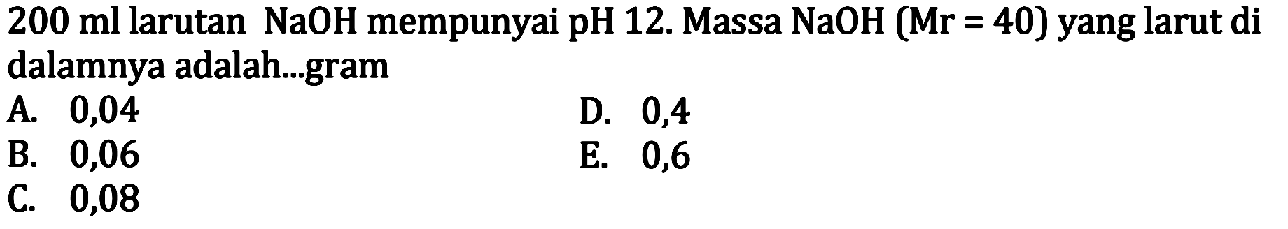 200 ml larutan NaOH mempunyai pH 12. Massa NaOH(Mr=40)  yang larut di dalamnya adalah...gram
A. 0,04
D. 0,4
B. 0,06
E. 0,6
C. 0,08