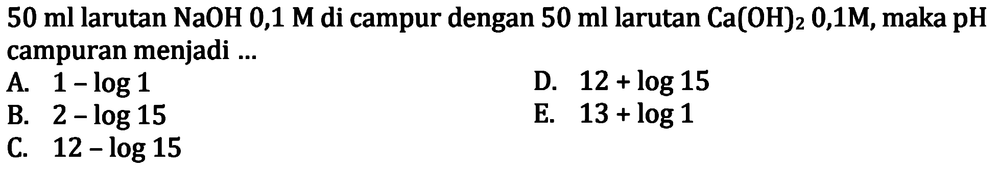  50 ml larutan NaOH 0,1 M di campur dengan  50 ml larutan Ca(OH)2 0,1 M, maka pH campuran menjadi ...
A.  1-log 1 
D.  12+log 15 
B.  2-log 15 
E.  13+log 1 
C.  12-log 15 