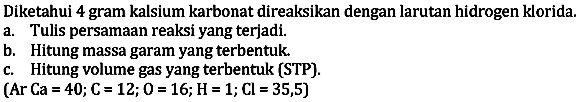 Diketahui 4 gram kalsium karbonat direaksikan dengan larutan hidrogen klorida.
a. Tulis persamaan reaksi yang terjadi.
b. Hitung massa garam yang terbentuk.
c. Hitung volume gas yang terbentuk (STP).
(  Ar Ca=40 ; C=12 ; 0=16 ; H=1 ; Cl=35,5  )