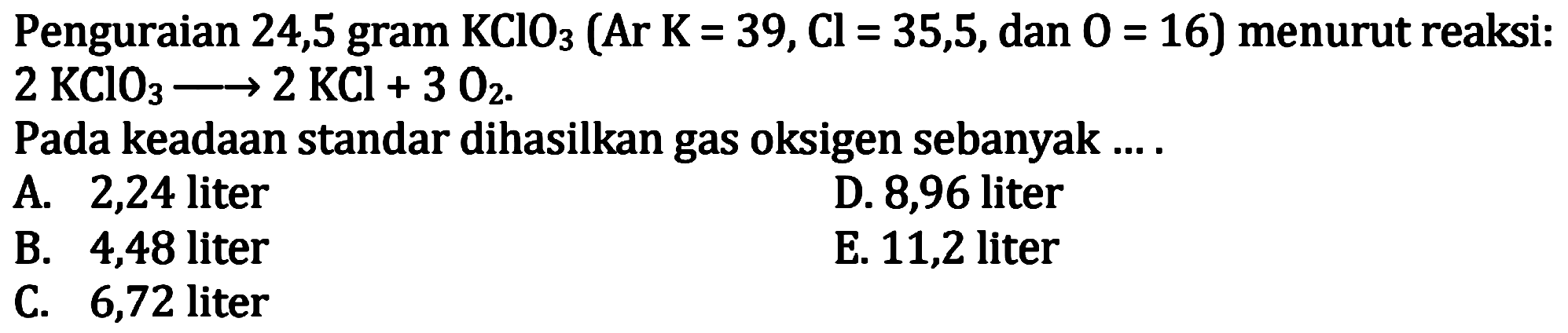 Penguraian 24,5 gram  KClO3(Ar K=39, Cl=35,5 , dan  0=16)  menurut reaksi:  2 KClO3 ---> 2 KCl+3 O2 
Pada keadaan standar dihasilkan gas oksigen sebanyak ....
A. 2,24 liter
D. 8,96 liter
B. 4,48 liter
E. 11,2 liter