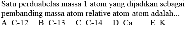 Satu perduabelas massa 1 atom yang dijadikan sebagai pembanding massa atom relative atom-atom adalah...
A. C-12
B. C-13
C. C-14
D. Ca
E.  K 