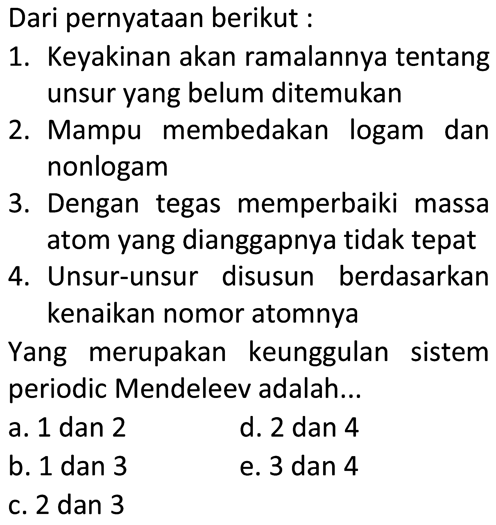 Dari pernyataan berikut :
1. Keyakinan akan ramalannya tentang unsur yang belum ditemukan
2. Mampu membedakan logam dan nonlogam
3. Dengan tegas memperbaiki massa atom yang dianggapnya tidak tepat
4. Unsur-unsur disusun berdasarkan kenaikan nomor atomnya

Yang merupakan keunggulan sistem periodic Mendeleev adalah...
a. 1 dan 2
d. 2 dan 4
b. 1 dan 3
e. 3 dan 4
c. 2 dan 3