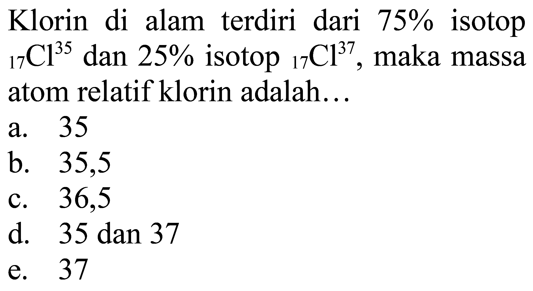 Klorin di alam terdiri dari  75 %  isotop  { )17 Cl^(35)  dan  25 %  isotop  { )17 Cl^(37) , maka massa atom relatif klorin adalah...
a. 35
b. 35,5
c. 36,5
d.  35 dan 37 
e. 37