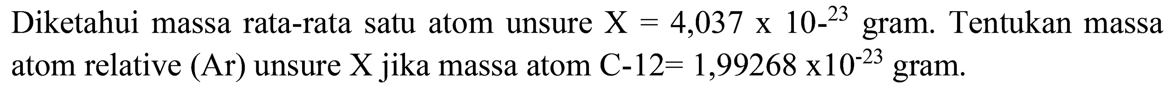 Diketahui massa rata-rata satu atom unsure  X=4,037 x 10-{ )^(23)  gram. Tentukan massa atom relative  (Ar)  unsure  X  jika massa atom  C-12=1,99268 x 10^(-23)  gram.