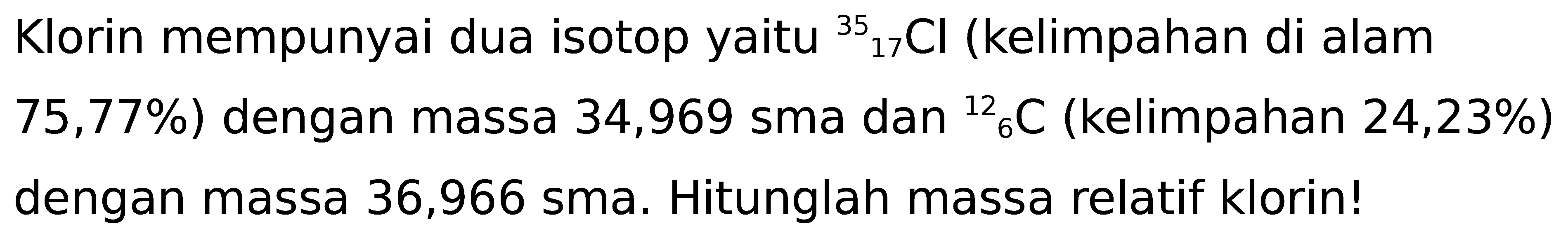 Klorin mempunyai dua isotop yaitu  { )17^(35) Cl  (kelimpahan di alam  75,77 %  ) dengan massa 34,969 sma dan  { )^(12)/( )6 C  (kelimpahan 24,23%) dengan massa 36,966 sma. Hitunglah massa relatif klorin!