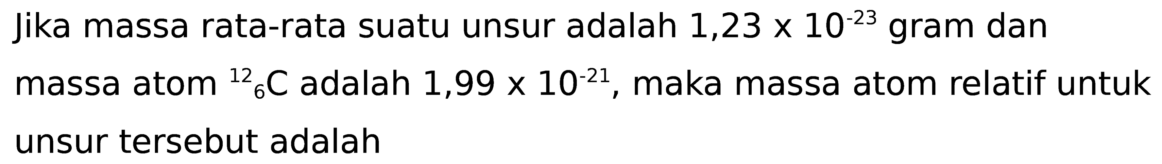 jika massa rata-rata suatu unsur adalah  1,23 x 10^(-23)  gram dan massa atom  { )6^(12) C  adalah  1,99 x 10^(-21) , maka massa atom relatif untuk unsur tersebut adalah