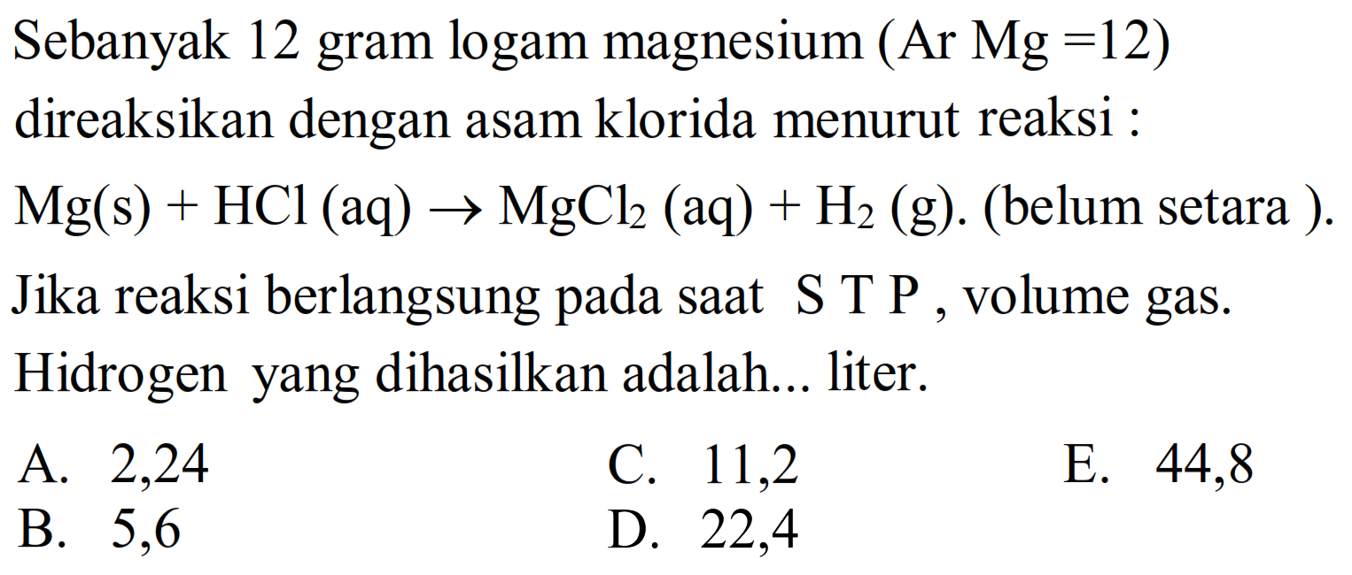 Sebanyak 12 gram logam magnesium  (A r Mg=12)  direaksikan dengan asam klorida menurut reaksi :
 Mg(s)+HCl(aq) -> MgCl2(aq)+H2(g) . (belum setara ).
Jika reaksi berlangsung pada saat S T P, volume gas. Hidrogen yang dihasilkan adalah... liter.
A. 2,24
C. 11,2
E. 44,8
B. 5,6
D. 22,4