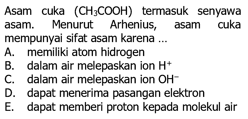 Asam cuka  (CH3 COOH)  termasuk senyawa asam. Menurut Arhenius, asam cuka mempunyai sifat asam karena ...
A. memiliki atom hidrogen
B. dalam air melepaskan ion H^+
C. dalam air melepaskan ion OH^-
D. dapat menerima pasangan elektron
E. dapat memberi proton kepada molekul air