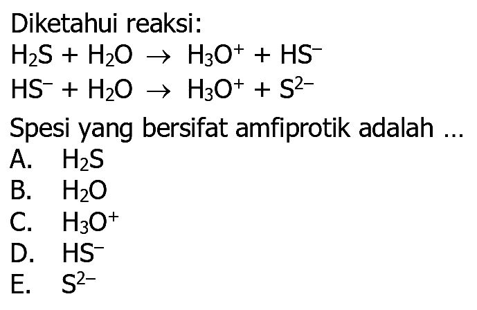 Diketahui reaksi:
 H2 S+H2O -> H3 O^++HS^- 
 HS^-+H2O -> H3 O^++S^2- 
Spesi yang bersifat amfiprotik adalah ...
A.  H2 S 
B.  H2O 
C.  H3 O^+ 
D.  HS^- 
E.   S^2- 