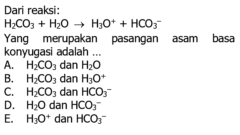 Dari reaksi:
H2 CO3+H2 O -> H3 O^++HCO3^-
Yang merupakan pasangan asam basa
konyugasi adalah ...
A. H2 CO3 dan H2 O
B. H2 CO3 dan H3 O^+
C.   H2 CO3 dan HCO3^-
D. H2 O dan HCO3^-
E.   H3 O^+dan HCO3^-