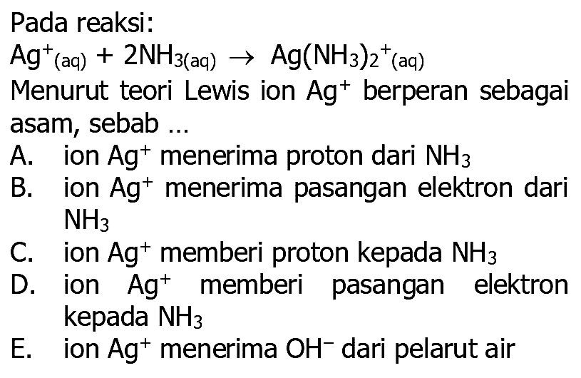 Pada reaksi:
 Ag^+ (aq)  +2 NH_(3  { (aq) )) -> Ag(NH3)2^+^+ (aq)
Menurut teori Lewis ion  Ag^+ berperan sebagai asam, sebab ...
A. ion  Ag^+ menerima proton dari  NH3 
B. ion  Ag^+ menerima pasangan elektron dari
 NH3 
C. ion  Ag^+ memberi proton kepada  NH3 
D. ion  Ag^+ memberi pasangan elektron kepada  NH3 
E. ion  Ag^+ menerima  OH^- dari pelarut air