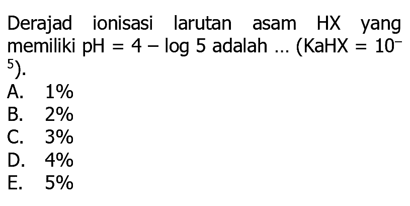 Derajad ionisasi larutan asam HX yang memiliki pH  =4-log 5  adalah ... (KaHX = 10^ .5^5) 
A.  1 % 
B.  2 % 
C.  3 % 
D.  4 % 
E.  5 % 