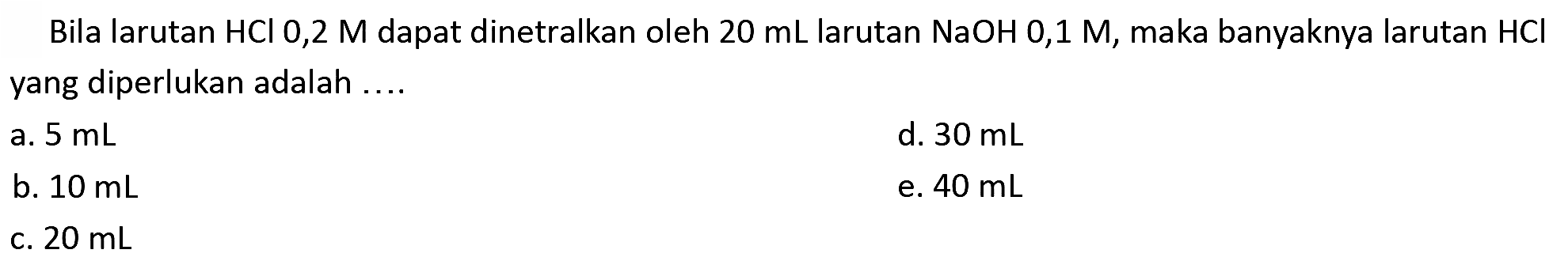 Bila larutan  HCl  0,2 M dapat dinetralkan oleh  20 ~mL  larutan  NaOH mathrm{0,1) mathrm{M,) maka banyaknya larutan  HCl  yang diperlukan adalah ....
a.  5 ~mL 
d.  30 ~mL 
b.  10 ~mL 
e.  40 ~mL 
C.  20 ~mL 