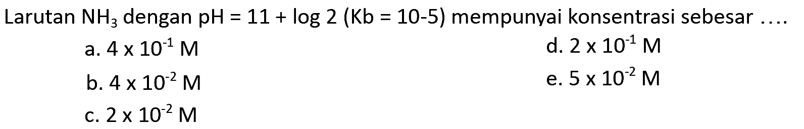 Larutan NH3 dengan pH=11+log 2(Kb=10-5)  mempunyai konsentrasi sebesar  .... 
a.  4 x 10^-1 M
d.  2 x 10^-1 M
b.  4 x 10^-2 M
e.  5 x 10^-2 M
c.  2 x 10^-2 M