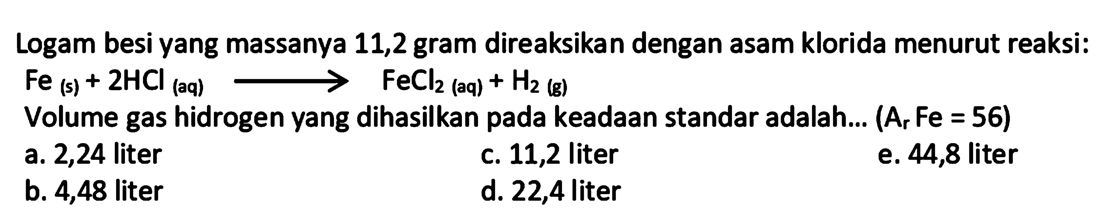 Logam besi yang massanya 11,2 gram direaksikan dengan asam klorida menurut reaksi:  Fe(s)+2 HCl_( {(aq) )) longright-> FeCl_(2  { (aq) ))+H_(2)  (g)
Volume gas hidrogen yang dihasilkan pada keadaan standar adalah...  (A_(r) Fe=56) 
a. 2,24 liter
c. 11,2 liter
e. 44,8 liter
b. 4,48 liter
d. 22,4 liter