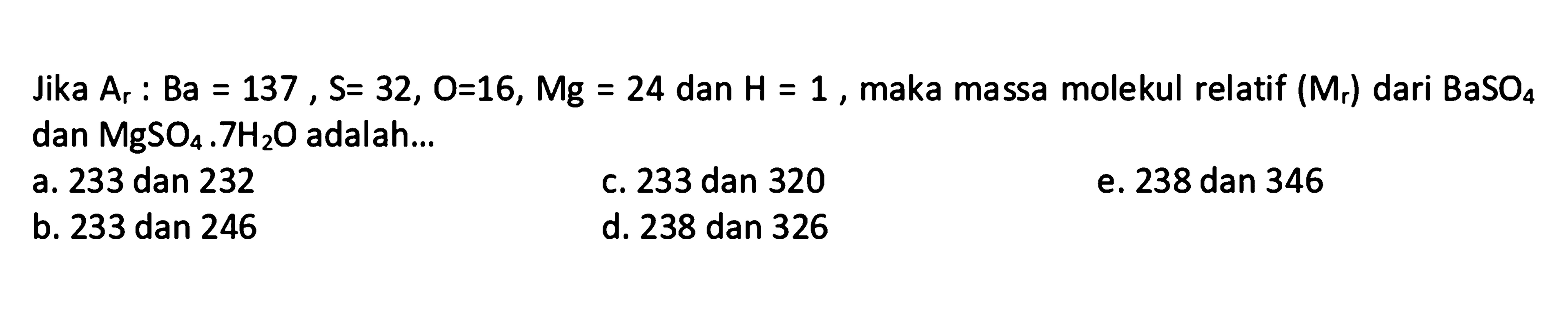 Jika  A_(r): B a=137, S=32, O=16, Mg=24  dan  H=1 , maka massa molekul relatif  (M_(r))  dari  BaSO_(4)  dan  MgSO_(4) .7 H_(2) O  adalah...
a. 233 dan 232
C. 233 dan 320
e. 238 dan 346
b. 233 dan 246
d. 238 dan 326