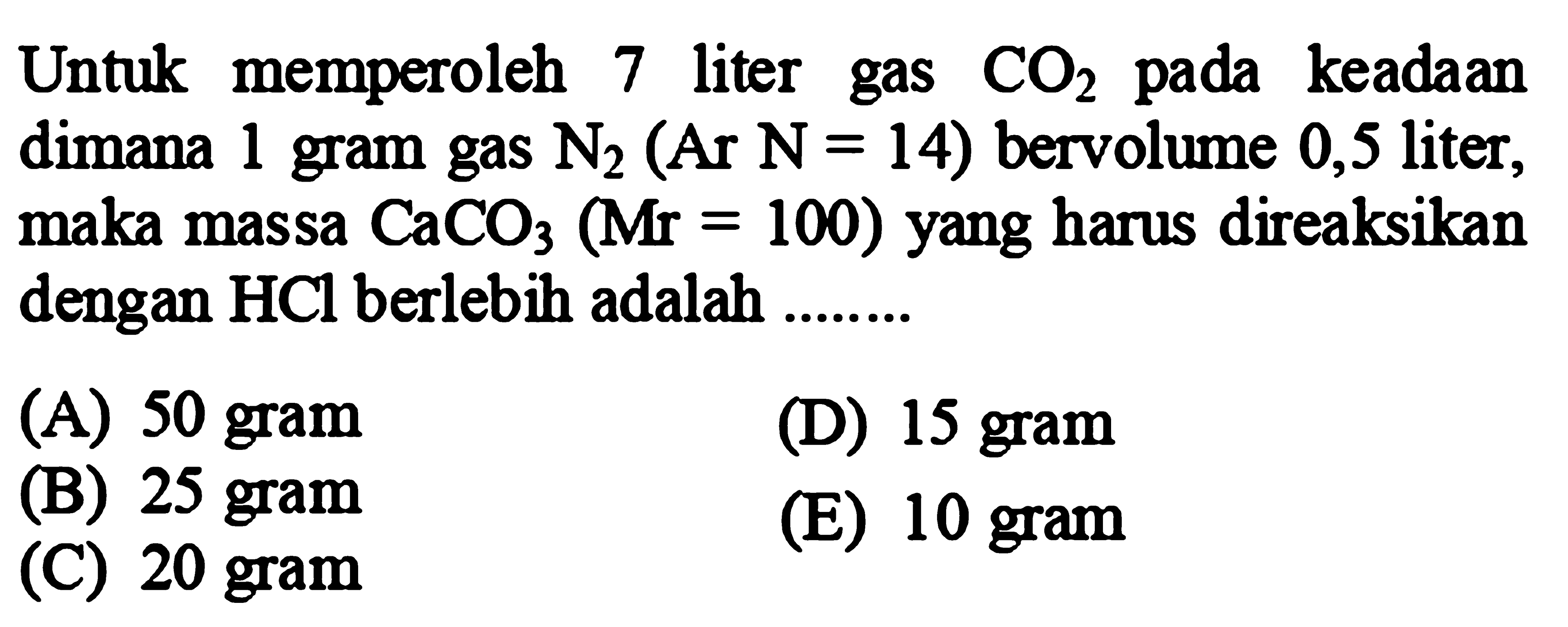 Untuk memperoleh 7 liter gas  CO2  pada keadaan dimana 1 gram gas  N2(Ar N=14)  bervolume 0,5 liter, maka massa  CaCO3(Mr=100)  yang harus direaksikan dengan  HCl  berlebih adalah .......
(A) 50 gram
(D) 15 gram
(B) 25 gram
(E) 10 gram
(C) 20 gram