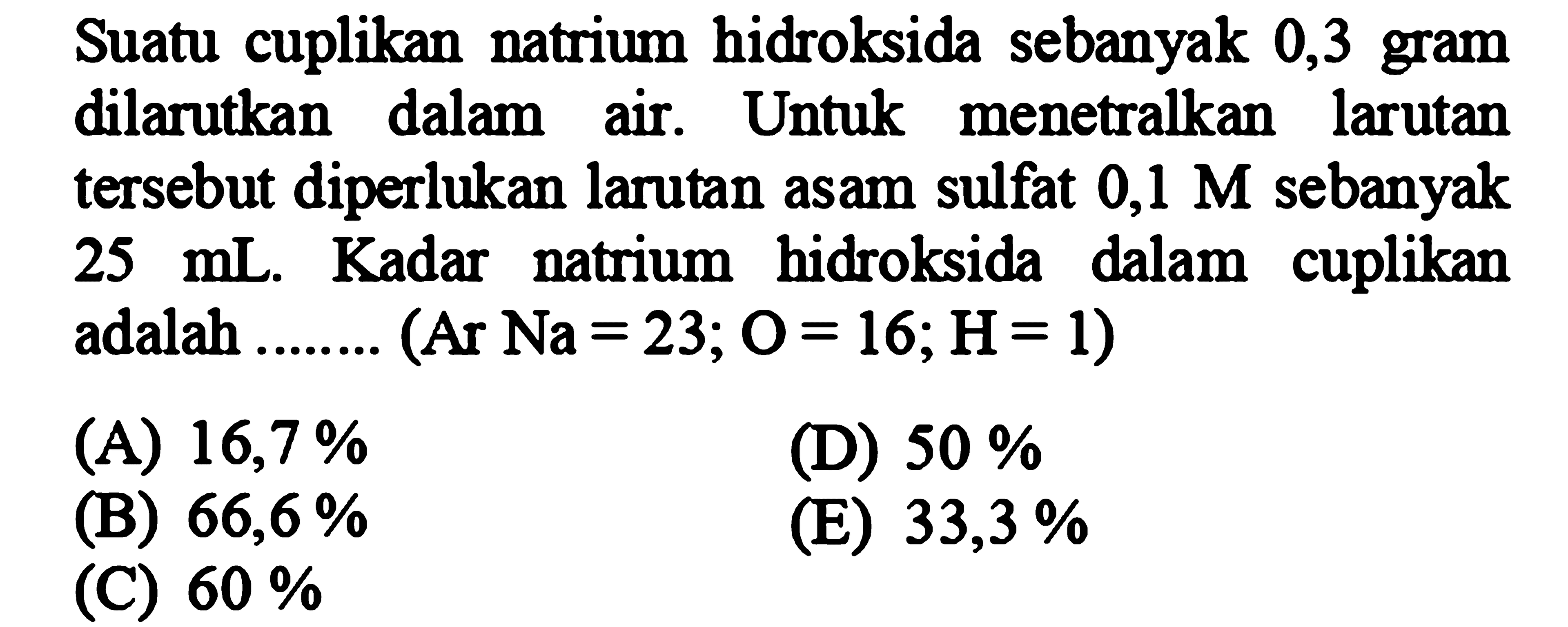 Suatu cuplikan natrium hidroksida sebanyak 0,3 gram dilarutkan dalam air. Untuk menetralkan larutan tersebut diperlukan larutan asam sulfat  0,1 M  sebanyak  25 mL . Kadar natrium hidroksida dalam cuplikan adalah ....... (Ar  Na=23 ; O=16 ; H=1  )
(A)  16,7 % 
(D)  50 % 
(B)  66,6 % 
(E)  33,3 % 
(C)  60 % 