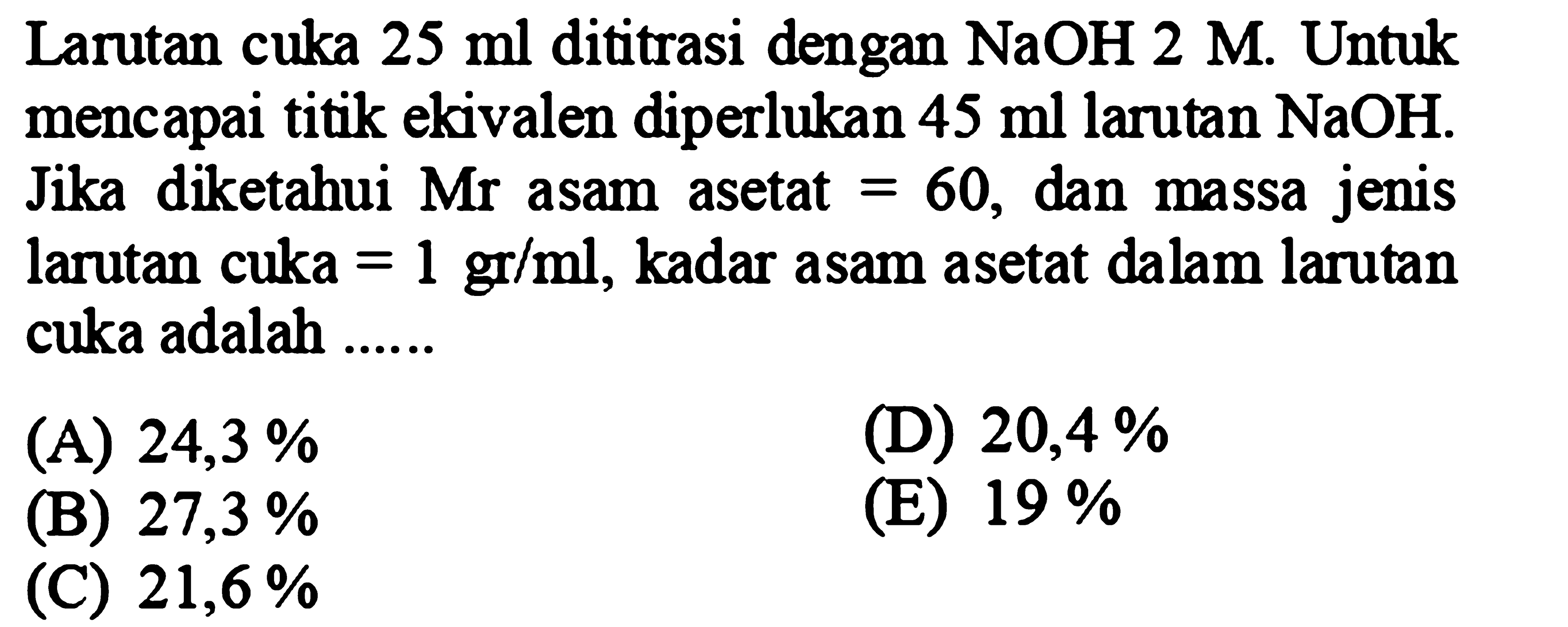 Larutan cuka  25 ml  dititrasi dengan  NaOH 2 M . Untuk mencapai titik ekivalen diperlukan  45 ml  larutan  NaOH . Jika diketahui Mr asam asetat  =60 , dan massa jenis larutan cuka  =1 gr / ml , kadar asam asetat dalam larutan cuka adalah ......
(A)  24,3 % 
(D)  20,4 % 
(B)  27,3 % 
(E)  19 % 
(C)  21,6 % 