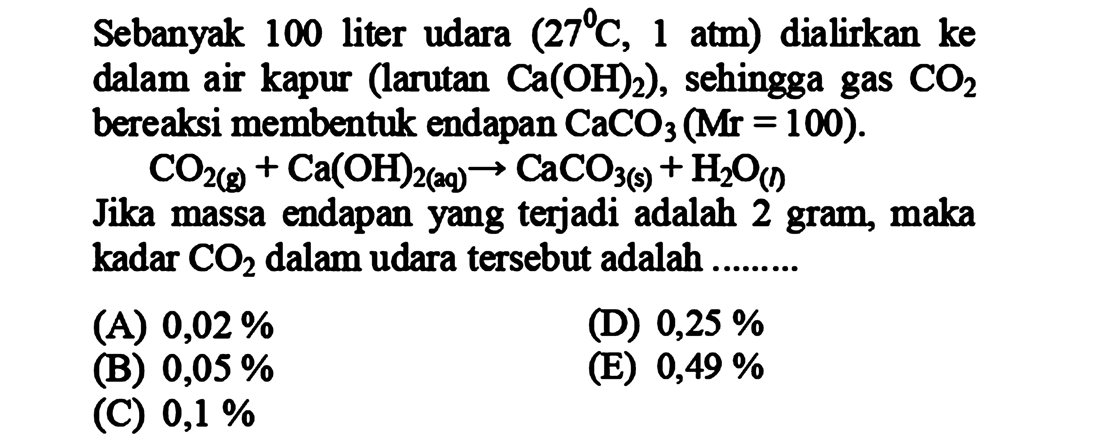 Sebanyak 100 liter udara  (27 C, 1 atm)  dialirkan ke dalam air kapur (larutan  Ca(OH)2  ), sehingga gas  CO2  bereaksi membentuk endapan  CaCO3(Mr=100) .

CO2(g)+Ca(OH)2( { (qq ))) -> CaCO_(3(s))+H2 O_((D))

Jika massa endapan yang terjadi adalah 2 gram, maka kadar  CO2  dalam udara tersebut adalah .........
(A)  0,02 % 
(D)  0,25 % 
(B)  0,05 % 
(E)  0,49 % 
(C)  0,1 % 